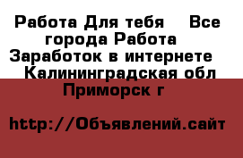 Работа Для тебя  - Все города Работа » Заработок в интернете   . Калининградская обл.,Приморск г.